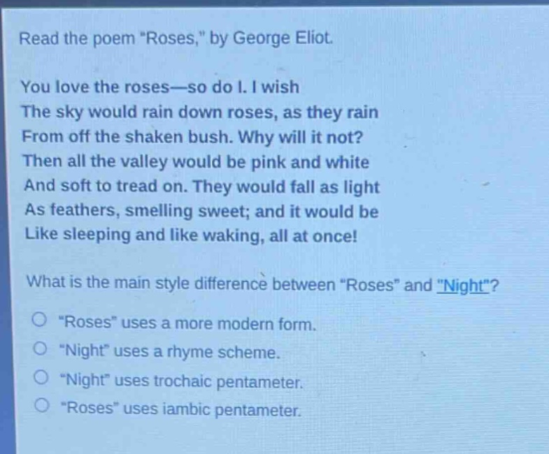read the poem \roses,\ by george eliot. you love the roses—so do i. i wish the sky would rain down roses, as they rain from off the shaken bush. why will it not? then all the valley would be pink and white and soft to tread on. they would fall as light as feathers, smelling sweet; and it would be like sleeping and like waking, all at once! what is the main style difference between \roses\ and \night\? \roses\ uses a more modern form. \night\ uses a rhyme scheme. \night\ uses trochaic pentameter. \roses\ uses iambic pentameter.