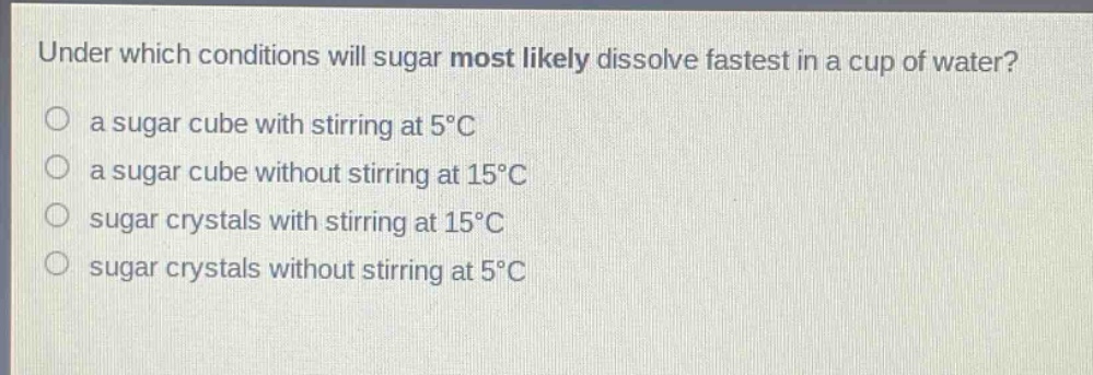 under which conditions will sugar most likely dissolve fastest in a cup of water? a sugar cube with stirring at 5°c a sugar cube without stirring at 15°c sugar crystals with stirring at 15°c sugar crystals without stirring at 5°c
