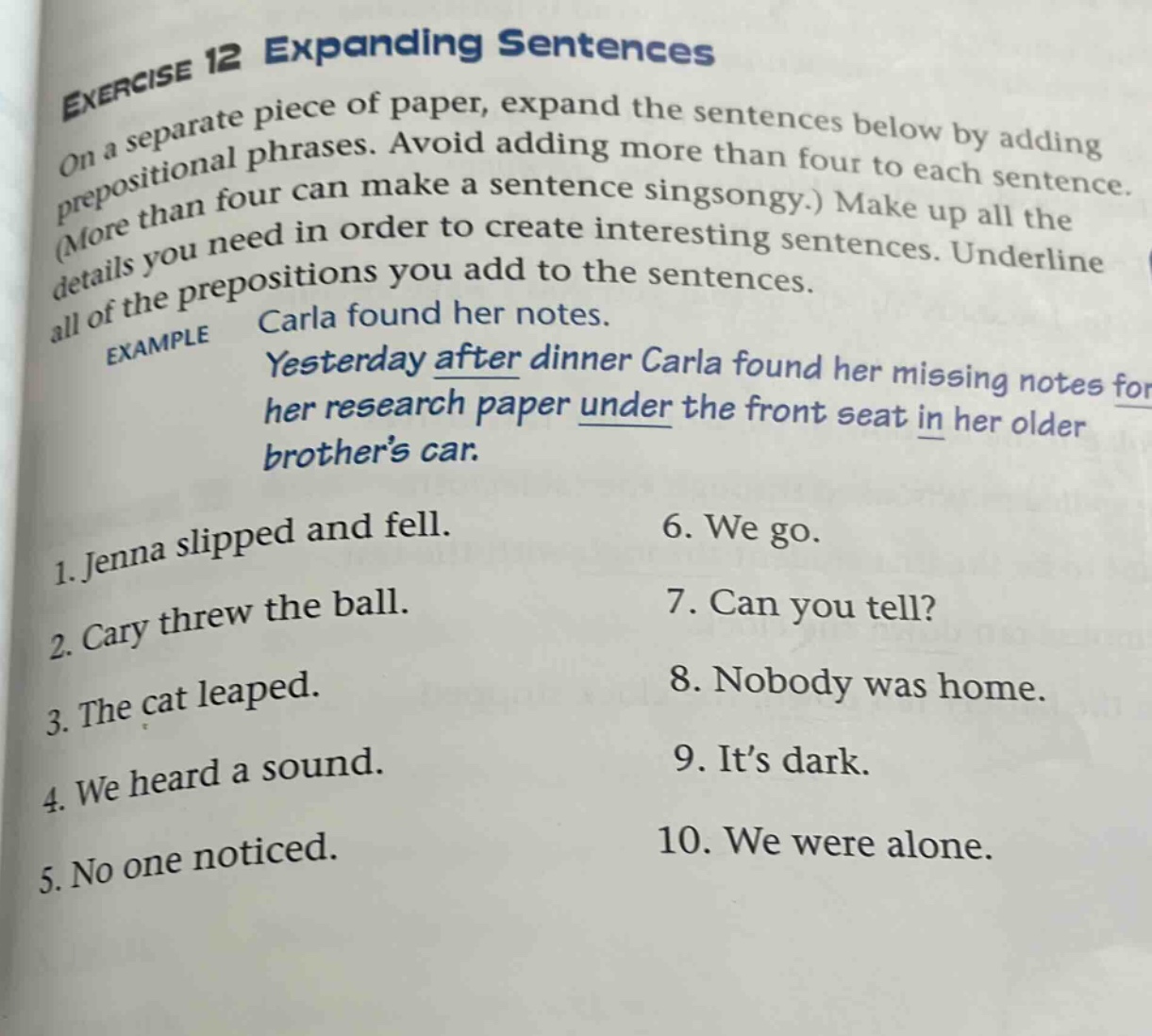 exercise 12 expanding sentences on a separate piece of paper, expand the sentences below by adding prepositional phrases. avoid adding more than four to each sentence. (more than four can make a sentence singsongy.) make up all the details you need in order to create interesting sentences. underline all of the prepositions you add to the sentences. example carla found her notes. yesterday after dinner carla found her missing notes for her research paper under the front seat in her older brothers car. 1. jenna slipped and fell. 2. cary threw the ball. 3. the cat leaped. 4. we heard a sound. 5. no one noticed. 6. we go. 7. can you tell? 8. nobody was home. 9. its dark. 10. we were alone.