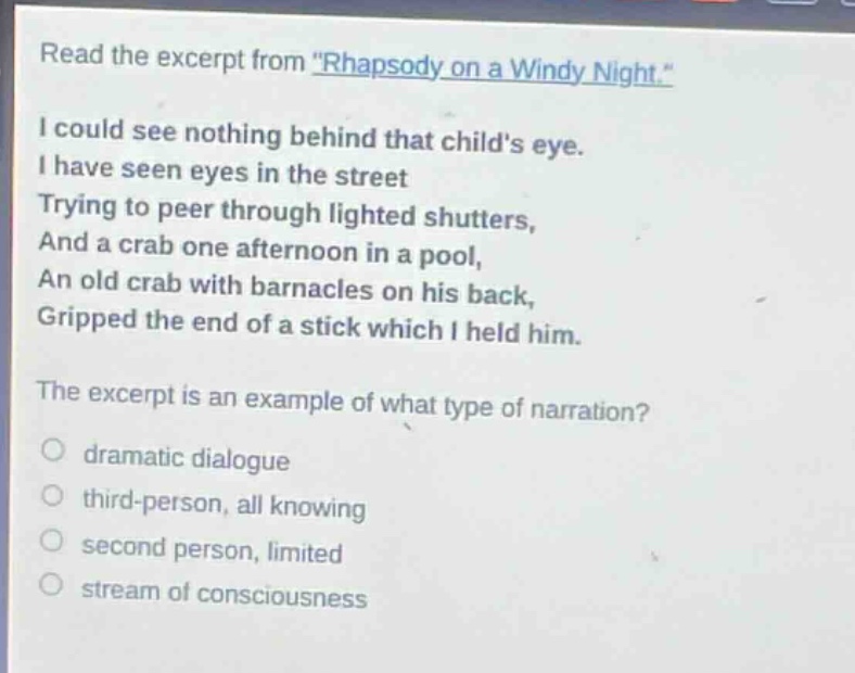 read the excerpt from \rhapsody on a windy night.\ i could see nothing behind that childs eye. i have seen eyes in the street trying to peer through lighted shutters, and a crab one afternoon in a pool, an old crab with barnacles on his back, gripped the end of a stick which i held him. the excerpt is an example of what type of narration? dramatic dialogue third - person, all knowing second person, limited stream of consciousness