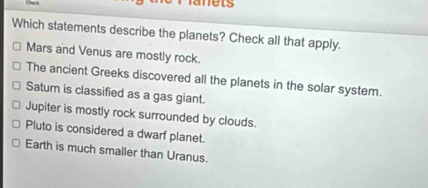 which statements describe the planets? check all that apply. mars and venus are mostly rock. the ancient greeks discovered all the planets in the solar system. saturn is classified as a gas giant. jupiter is mostly rock surrounded by clouds. pluto is considered a dwarf planet. earth is much smaller than uranus.