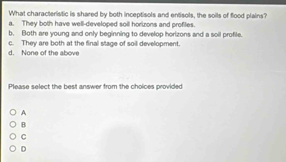 what characteristic is shared by both inceptisols and entisols, the soils of flood plains? a. they both have well - developed soil horizons and profiles. b. both are young and only beginning to develop horizons and a soil profile. c. they are both at the final stage of soil development. d. none of the above please select the best answer from the choices provided