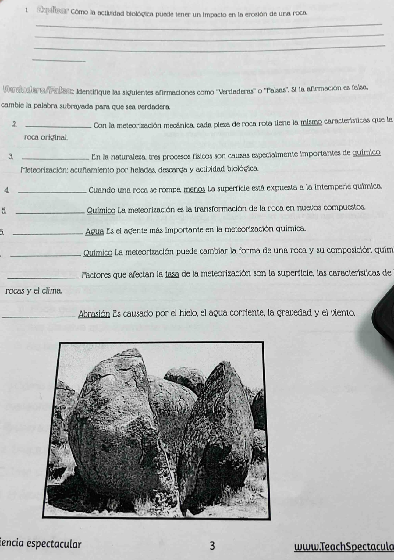 1. explique cómo la actividad biológica puede tener un impacto en la erosión de una roca.\nverdadero/falso: identifique las siguientes afirmaciones como “verdaderas” o “falsas”. si la afirmación es falsa, cambie la palabra subrayada para que sea verdadera.\n2. con la meteorización mecánica, cada pieza de roca rota tiene la misma características que la roca original.\n3. en la naturaleza, tres procesos físicos son causas especialmente importantes de químico meteorización: acuñamiento por heladas, descarga y actividad biológica.\n4. cuando una roca se rompe, menos la superficie está expuesta a la intemperie química.\n5. químico la meteorización es la transformación de la roca en nuevos compuestos.\n6. agua es el agente más importante en la meteorización química.\n7. químico la meteorización puede cambiar la forma de una roca y su composición química.\n8. factores que afectan la tasa de la meteorización son la superficie, las características de rocas y el clima.\n9. abrasión es causado por el hielo, el agua corriente, la gravedad y el viento.\nwww.teachspectacular