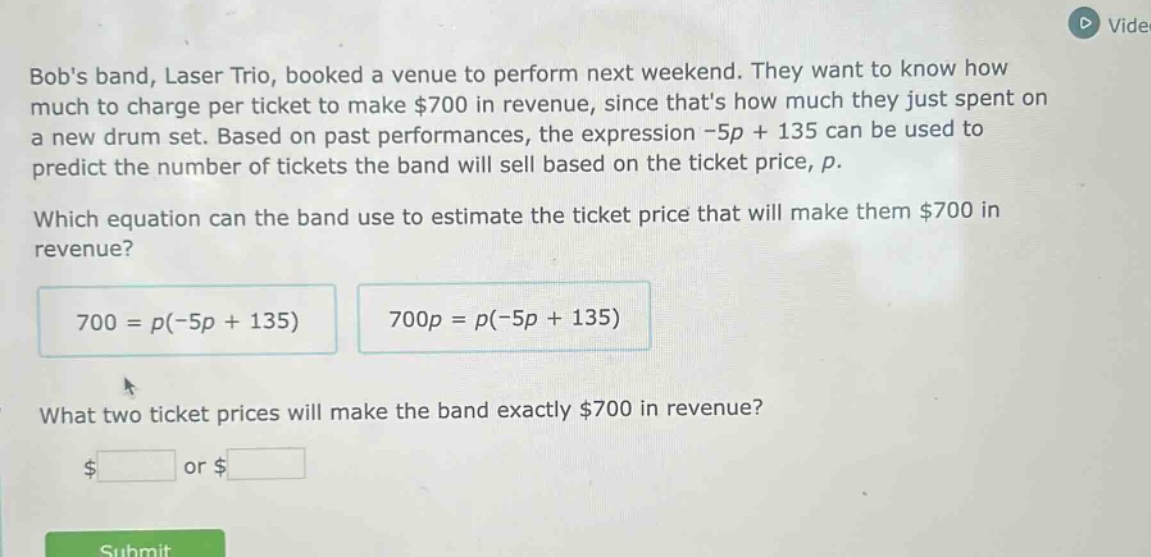 bobs band, laser trio, booked a venue to perform next weekend. they want to know how much to charge per ticket to make $700 in revenue, since thats how much they just spent on a new drum set. based on past performances, the expression -5p + 135 can be used to predict the number of tickets the band will sell based on the ticket price, p. which equation can the band use to estimate the ticket price that will make them $700 in revenue? 700 = p(-5p + 135) 700p = p(-5p + 135) what two ticket prices will make the band exactly $700 in revenue? $ or $