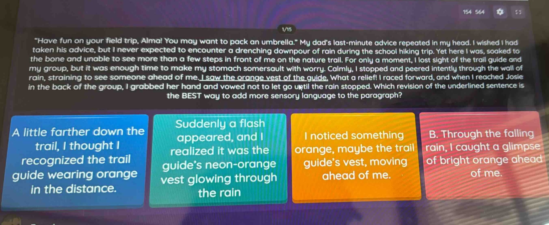 \have fun on your field trip, alma! you may want to pack an umbrella.\ my dads last - minute advice repeated in my head. i wished i had taken his advice, but i never expected to encounter a drenching downpour of rain during the school hiking trip. yet here i was, soaked to the bone and unable to see more than a few steps in front of me on the nature trail. for only a moment, i lost sight of the trail guide and my group, but it was enough time to make my stomach somersault with worry. calmly, i stopped and peered intently through the wall of rain, straining to see someone ahead of me. i saw the orange vest of the guide. what a relief! i raced forward, and when i reached josie in the back of the group, i grabbed her hand and vowed not to let go until the rain stopped. which revision of the underlined sentence is the best way to add more sensory language to the paragraph? a little farther down the trail, i thought i recognized the trail guide wearing orange in the distance. suddenly a flash appeared, and i realized it was the guides neon - orange vest glowing through the rain. i noticed something orange, maybe the trail guides vest, moving ahead of me. through the falling rain, i caught a glimpse of bright orange ahead of me.