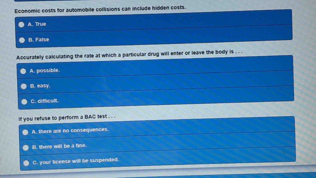 economic costs for automobile collisions can include hidden costs. a. true b. false accurately calculating the rate at which a particular drug will enter or leave the body is... a. possible. b. easy. c. difficult. if you refuse to perform a bac test... a. there are no consequences. b. there will be a fine. c. your license will be suspended.