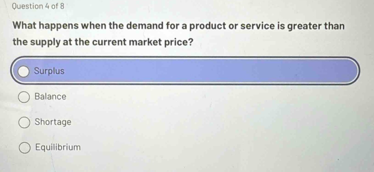 question 4 of 8 what happens when the demand for a product or service is greater than the supply at the current market price? surplus balance shortage equilibrium