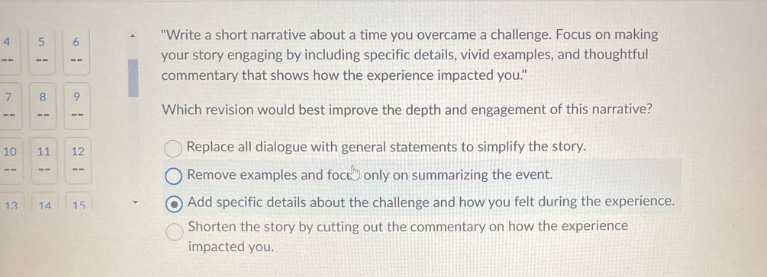 write a short narrative about a time you overcame a challenge. focus on making your story engaging by including specific details, vivid examples, and thoughtful commentary that shows how the experience impacted you. which revision would best improve the depth and engagement of this narrative? replace all dialogue with general statements to simplify the story. remove examples and focus only on summarizing the event. add specific details about the challenge and how you felt during the experience. shorten the story by cutting out the commentary on how the experience impacted you.