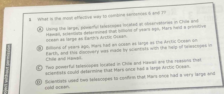 1 what is the most effective way to combine sentences 6 and 7? a using the large, powerful telescopes located at observatories in chile and hawaii, scientists determined that billions of years ago, mars held a primitive ocean as large as earth’s arctic ocean. b billions of years ago, mars had an ocean as large as the arctic ocean on earth, and this discovery was made by scientists with the help of telescopes in chile and hawaii. c two powerful telescopes located in chile and hawaii are the reasons that scientists could determine that mars once had a large arctic ocean. d scientists used two telescopes to confirm that mars once had a very large and cold ocean.
