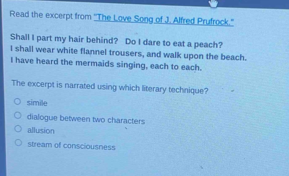 read the excerpt from \the love song of j. alfred prufrock.\ shall i part my hair behind? do i dare to eat a peach? i shall wear white flannel trousers, and walk upon the beach. i have heard the mermaids singing, each to each. the excerpt is narrated using which literary technique? simile dialogue between two characters allusion stream of consciousness
