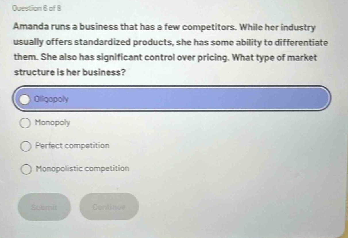 question 6 of 8\namanda runs a business that has a few competitors. while her industry usually offers standardized products, she has some ability to differentiate them. she also has significant control over pricing. what type of market structure is her business?\noligopoly\nmonopoly\nperfect competition\nmonopolistic competition