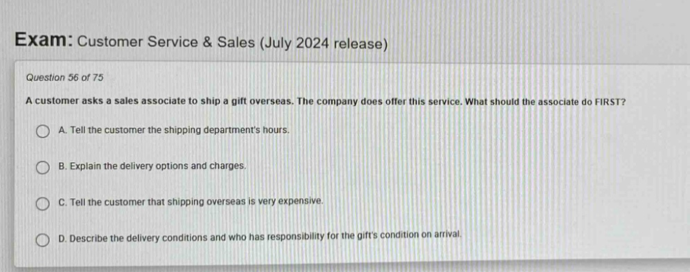 exam: customer service & sales (july 2024 release)\nquestion 56 of 75\na customer asks a sales associate to ship a gift overseas. the company does offer this service. what should the associate do first?\na. tell the customer the shipping departments hours.\nb. explain the delivery options and charges.\nc. tell the customer that shipping overseas is very expensive.\nd. describe the delivery conditions and who has responsibility for the gifts condition on arrival.