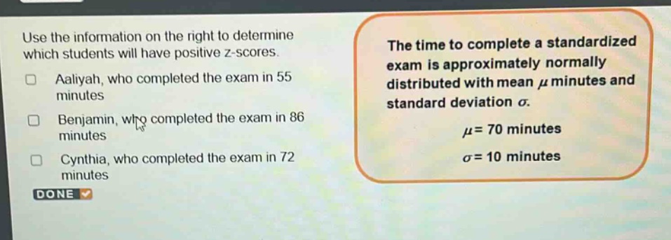 use the information on the right to determine which students will have positive z - scores. aaliyah, who completed the exam in 55 minutes benjamin, who completed the exam in 86 minutes cynthia, who completed the exam in 72 minutes done the time to complete a standardized exam is approximately normally distributed with mean μ minutes and standard deviation σ. μ = 70 minutes σ = 10 minutes