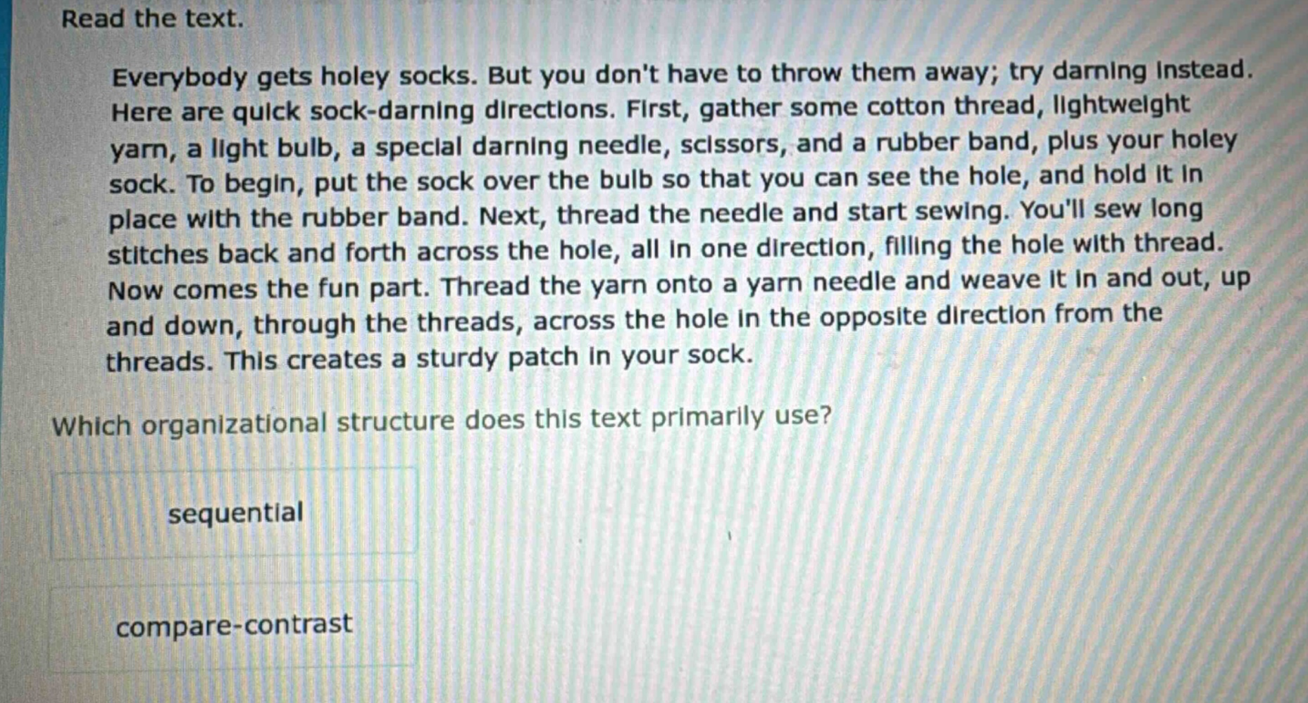 read the text. everybody gets holey socks. but you dont have to throw them away; try darning instead. here are quick sock - darning directions. first, gather some cotton thread, lightweight yarn, a light bulb, a special darning needle, scissors, and a rubber band, plus your holey sock. to begin, put the sock over the bulb so that you can see the hole, and hold it in place with the rubber band. next, thread the needle and start sewing. youll sew long stitches back and forth across the hole, all in one direction, filling the hole with thread. now comes the fun part. thread the yarn onto a yarn needle and weave it in and out, up and down, through the threads, across the hole in the opposite direction from the threads. this creates a sturdy patch in your sock. which organizational structure does this text primarily use? sequential compare - contrast