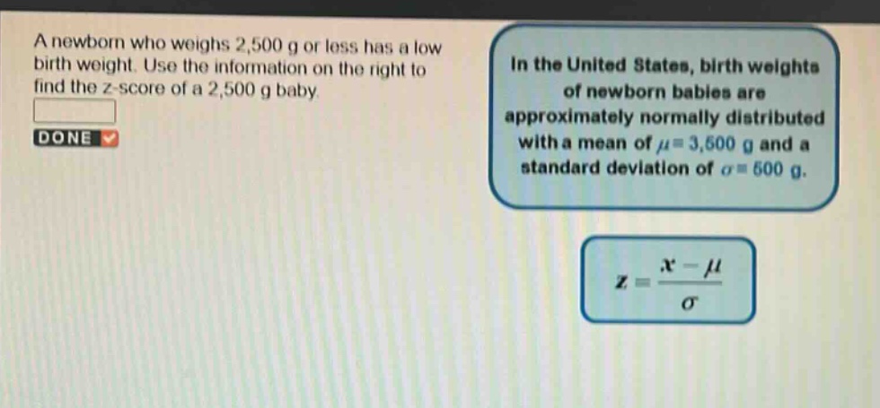 a newborn who weighs 2,500 g or less has a low birth weight. use the information on the right to find the z - score of a 2,500 g baby. in the united states, birth weights of newborn babies are approximately normally distributed with a mean of μ = 3,500 g and a standard deviation of σ = 500 g. z = (x - μ)/σ