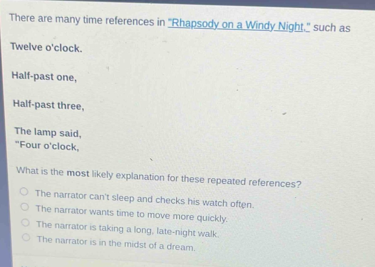 there are many time references in \rhapsody on a windy night,\ such as twelve oclock. half - past one, half - past three, the lamp said, \four oclock, what is the most likely explanation for these repeated references? the narrator cant sleep and checks his watch often. the narrator wants time to move more quickly. the narrator is taking a long, late - night walk. the narrator is in the midst of a dream.