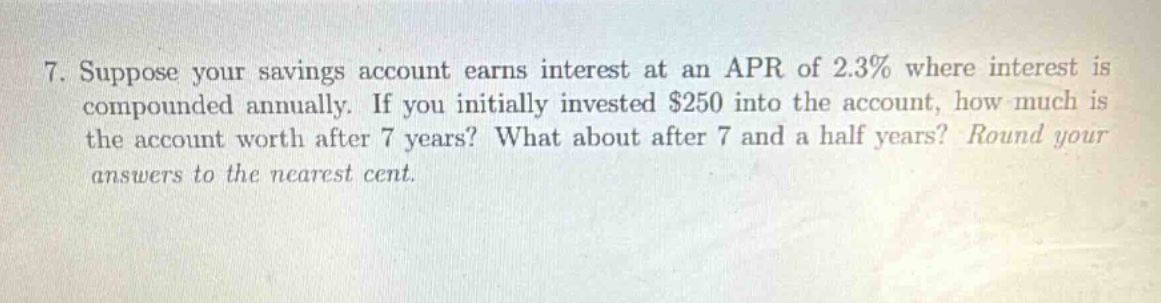 7. suppose your savings account earns interest at an apr of 2.3% where interest is compounded annually. if you initially invested $250 into the account, how much is the account worth after 7 years? what about after 7 and a half years? round your answers to the nearest cent.