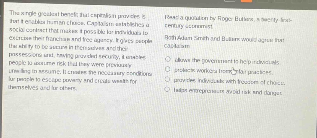 the single greatest benefit that capitalism provides is that it enables human choice. capitalism establishes a social contract that makes it possible for individuals to exercise their franchise and free agency. it gives people the ability to be secure in themselves and their possessions and, having provided security, it enables people to assume risk that they were previously unwilling to assume. it creates the necessary conditions for people to escape poverty and create wealth for themselves and for others. read a quotation by roger butters, a twenty - first - century economist. both adam smith and butters would agree that capitalism allows the government to help individuals. protects workers from unfair practices. provides individuals with freedom of choice. helps entrepreneurs avoid risk and danger.