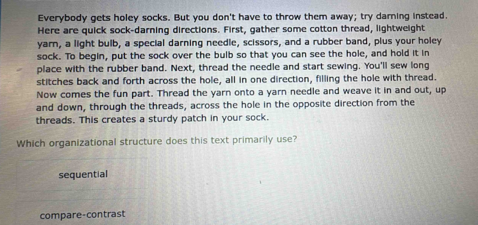 everybody gets holey socks. but you dont have to throw them away; try darning instead. here are quick sock - darning directions. first, gather some cotton thread, lightweight yarn, a light bulb, a special darning needle, scissors, and a rubber band, plus your holey sock. to begin, put the sock over the bulb so that you can see the hole, and hold it in place with the rubber band. next, thread the needle and start sewing. youll sew long stitches back and forth across the hole, all in one direction, filling the hole with thread. now comes the fun part. thread the yarn onto a yarn needle and weave it in and out, up and down, through the threads, across the hole in the opposite direction from the threads. this creates a sturdy patch in your sock. which organizational structure does this text primarily use? sequential compare - contrast