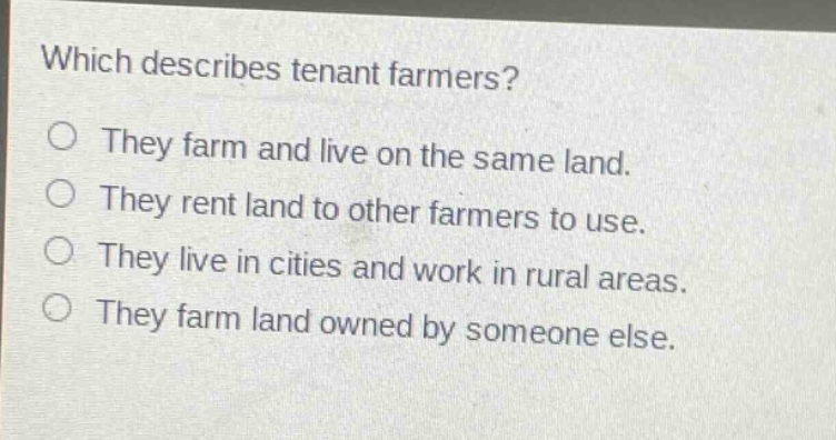 which describes tenant farmers? they farm and live on the same land. they rent land to other farmers to use. they live in cities and work in rural areas. they farm land owned by someone else.