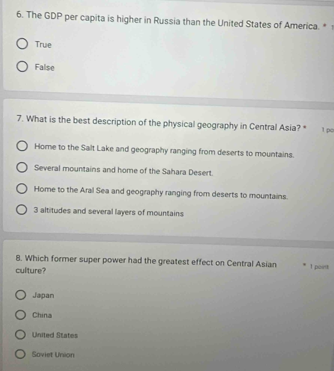 6. the gdp per capita is higher in russia than the united states of america. * 1\ntrue\nfalse\n7. what is the best description of the physical geography in central asia? * 1 po\nhome to the salt lake and geography ranging from deserts to mountains.\nseveral mountains and home of the sahara desert.\nhome to the aral sea and geography ranging from deserts to mountains.\n3 altitudes and several layers of mountains\n8. which former super power had the greatest effect on central asian culture?\n* 1 point\njapan\nchina\nunited states\nsoviet union