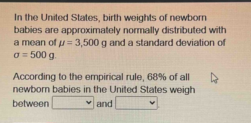 in the united states, birth weights of newborn babies are approximately normally distributed with a mean of μ = 3,500 g and a standard deviation of σ = 500 g. according to the empirical rule, 68% of all newborn babies in the united states weigh between and.