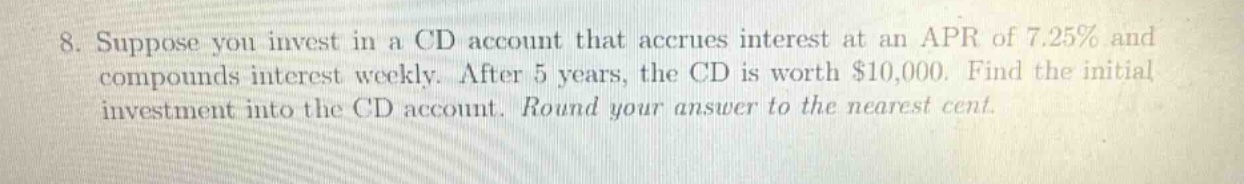 8. suppose you invest in a cd account that accrues interest at an apr of 7.25% and compounds interest weekly. after 5 years, the cd is worth $10,000. find the initial investment into the cd account. round your answer to the nearest cent.