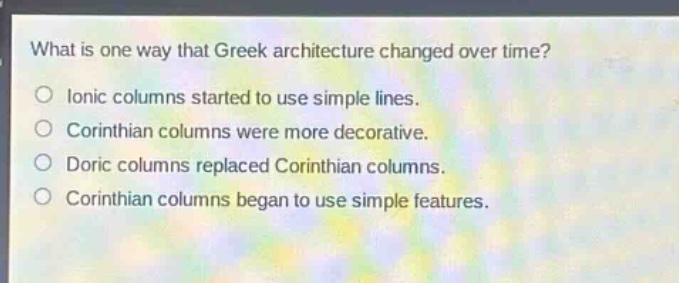 what is one way that greek architecture changed over time?\no ionic columns started to use simple lines.\no corinthian columns were more decorative.\no doric columns replaced corinthian columns.\no corinthian columns began to use simple features.
