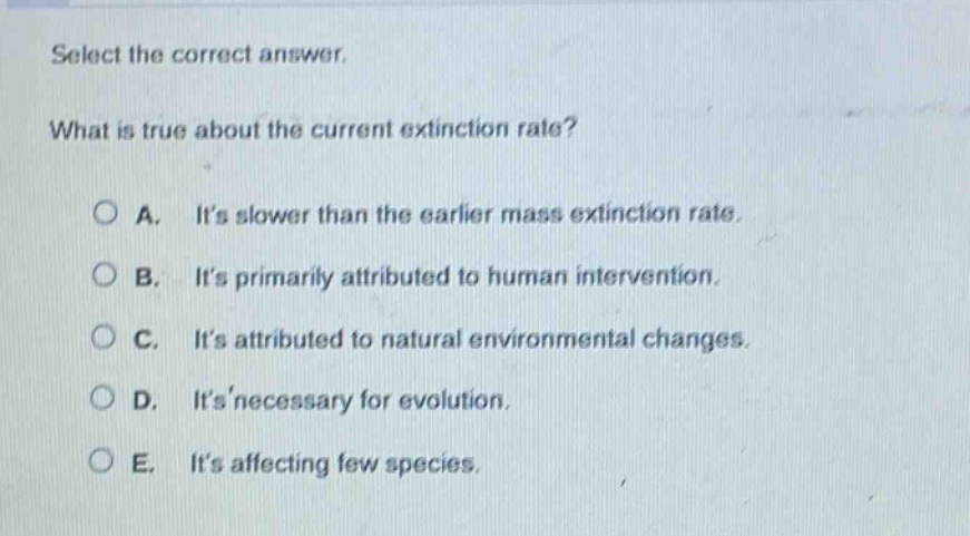 select the correct answer. what is true about the current extinction rate? a. its slower than the earlier mass extinction rate. b. its primarily attributed to human intervention. c. its attributed to natural environmental changes. d. its necessary for evolution. e. its affecting few species.