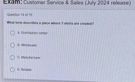 exam: customer service & sales (july 2024 release)\nquestion 74 of 75\nwhat term describes a place where t - shirts are created?\na. distribution center\nb. wholesaler\nc. manufacturer\nd. retailer