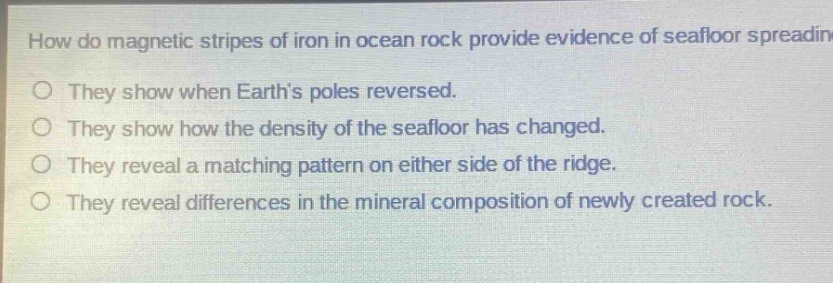 how do magnetic stripes of iron in ocean rock provide evidence of seafloor spreading? they show when earth’s poles reversed. they show how the density of the seafloor has changed. they reveal a matching pattern on either side of the ridge. they reveal differences in the mineral composition of newly created rock.