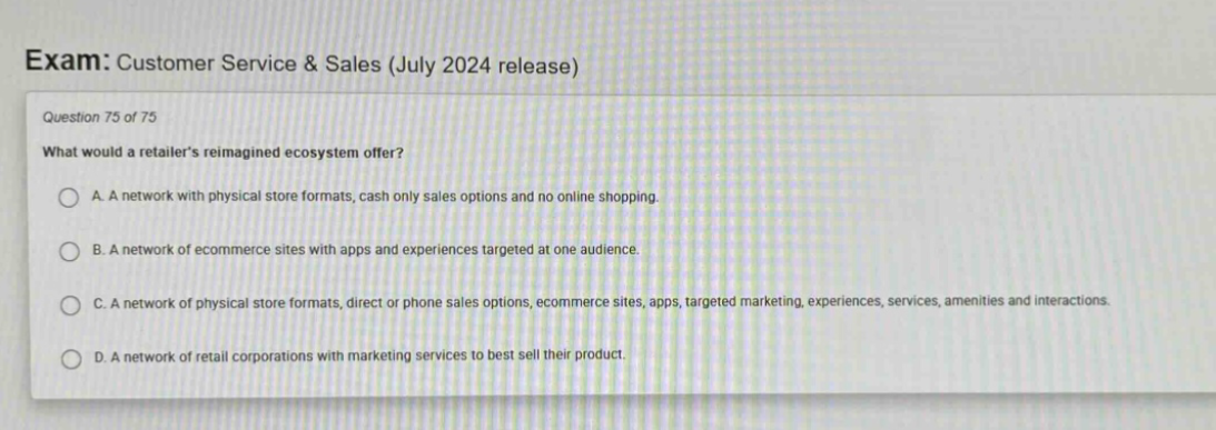 exam: customer service & sales (july 2024 release)\nquestion 75 of 75\nwhat would a retailers reimagined ecosystem offer?\na. a network with physical store formats, cash only sales options and no online shopping.\nb. a network of ecommerce sites with apps and experiences targeted at one audience.\nc. a network of physical store formats, direct or phone sales options, ecommerce sites, apps, targeted marketing, experiences, services, amenities and interactions.\nd. a network of retail corporations with marketing services to best sell their product.