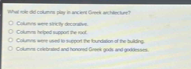 what role did columns play in ancient greek architecture?\no columns were strictly decorative.\no columns helped support the roof.\no columns were used to support the foundation of the building.\no columns celebrated and honored greek gods and goddesses.