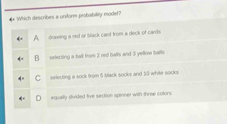 which describes a uniform probability model? a drawing a red or black card from a deck of cards b selecting a ball from 2 red balls and 3 yellow balls c selecting a sock from 5 black socks and 10 white socks d equally divided five - section spinner with three colors