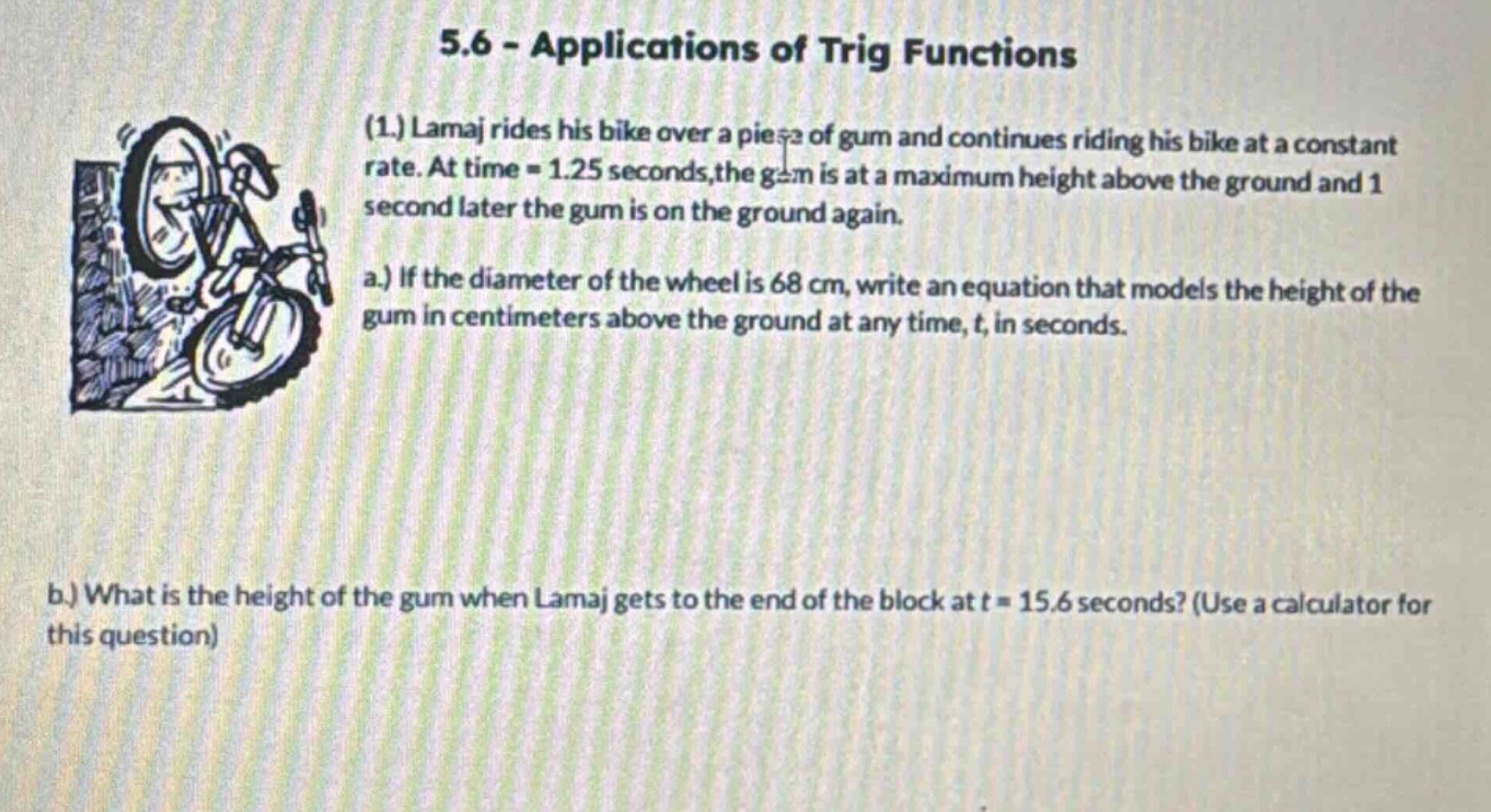 5.6 - applications of trig functions (1.) lamaj rides his bike over a piece of gum and continues riding his bike at a constant rate. at time = 1.25 seconds,the gum is at a maximum height above the ground and 1 second later the gum is on the ground again. a.) if the diameter of the wheel is 68 cm, write an equation that models the height of the gum in centimeters above the ground at any time, t, in seconds. b.) what is the height of the gum when lamaj gets to the end of the block at t = 15.6 seconds? (use a calculator for this question)