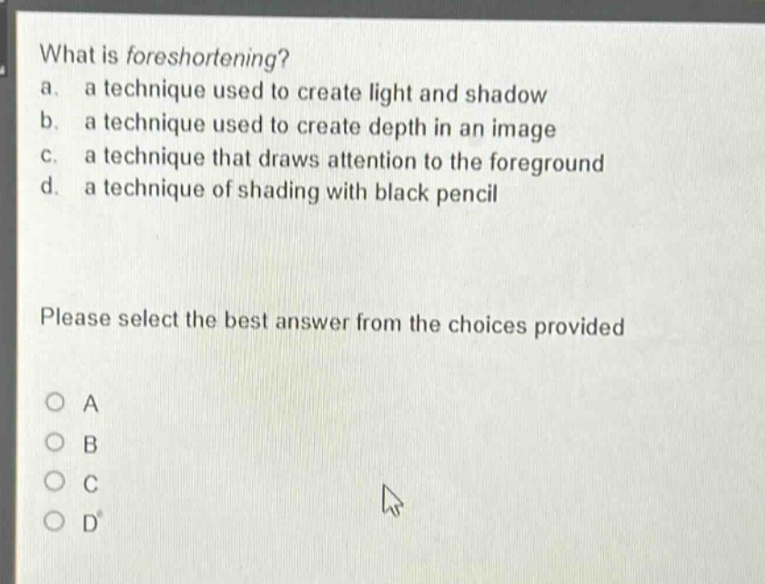 what is foreshortening? a. a technique used to create light and shadow b. a technique used to create depth in an image c. a technique that draws attention to the foreground d. a technique of shading with black pencil please select the best answer from the choices provided