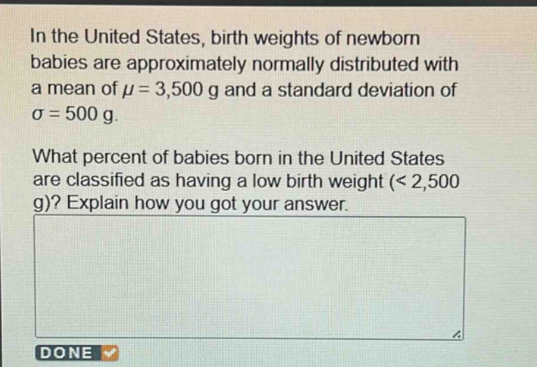 in the united states, birth weights of newborn babies are approximately normally distributed with a mean of μ = 3,500 g and a standard deviation of σ = 500 g. what percent of babies born in the united states are classified as having a low birth weight (< 2,500 g)? explain how you got your answer.