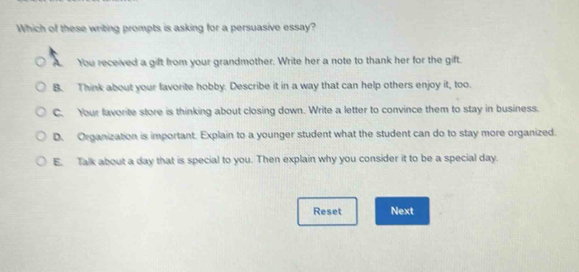 which of these writing prompts is asking for a persuasive essay? a you received a gift from your grandmother. write her a note to thank her for the gift. b think about your favorite hobby. describe it in a way that can help others enjoy it, too. c your favorite store is thinking about closing down. write a letter to convince them to stay in business. d organization is important. explain to a younger student what the student can do to stay more organized. e talk about a day that is special to you. then explain why you consider it to be a special day.