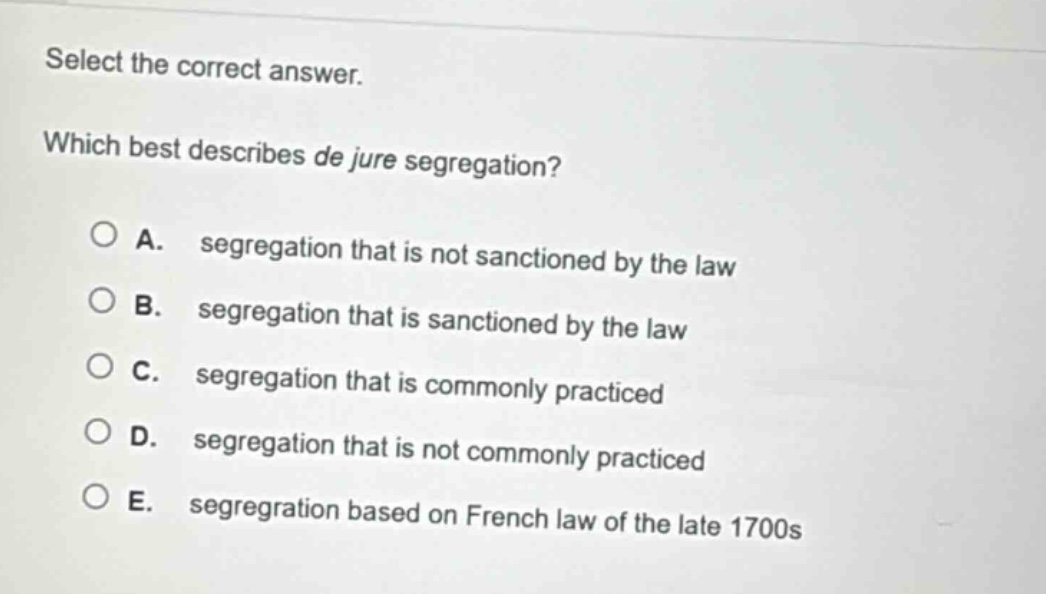 select the correct answer. which best describes de jure segregation? a. segregation that is not sanctioned by the law b. segregation that is sanctioned by the law c. segregation that is commonly practiced d. segregation that is not commonly practiced e. segregation based on french law of the late 1700s