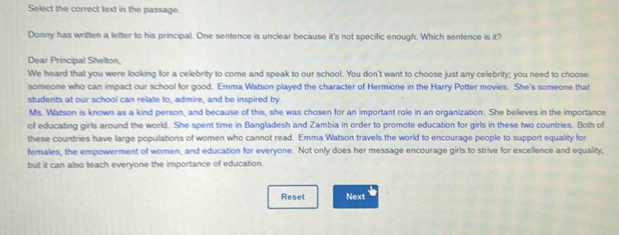 select the correct text in the passage. donny has written a letter to his principal. one sentence is unclear because its not specific enough. which sentence is it? dear principal shelton, we heard that you were looking for a celebrity to come and speak to our school. you dont want to choose just any celebrity; you need to choose someone who can impact our school for good. emma watson played the character of hermione in the harry potter movies. shes someone that students at our school can relate to, admire, and be inspired by. ms. watson is known as a kind person, and because of this, she was chosen for an important role in an organization. she believes in the importance of educating girls around the world. she spent time in bangladesh and zambia in order to promote education for girls in these two countries. both of these countries have large populations of women who cannot read. emma watson travels the world to encourage people to support equality for females, the empowerment of women, and education for everyone. not only does her message encourage girls to strive for excellence and equality, but it can also teach everyone the importance of education.