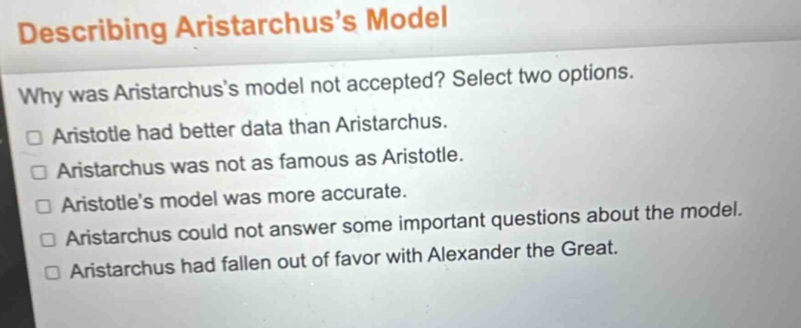 describing aristarchus’s model\nwhy was aristarchus’s model not accepted? select two options.\n□ aristotle had better data than aristarchus.\n□ aristarchus was not as famous as aristotle.\n□ aristotle’s model was more accurate.\n□ aristarchus could not answer some important questions about the model.\n□ aristarchus had fallen out of favor with alexander the great.