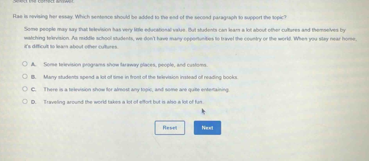 select the correct answer. rae is revising her essay. which sentence should be added to the end of the second paragraph to support the topic? some people may say that television has very little educational value. but students can learn a lot about other cultures and themselves by watching television. as middle school students, we dont have many opportunities to travel the country or the world. when you stay near home, its difficult to learn about other cultures. a. some television programs show faraway places, people, and customs. b. many students spend a lot of time in front of the television instead of reading books. c. there is a television show for almost any topic, and some are quite entertaining. d. traveling around the world takes a lot of effort but is also a lot of fun.