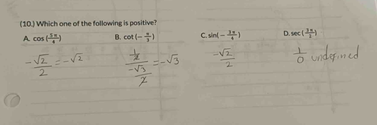 (10.) which one of the following is positive? a. cos(5π/4) b. cot(-π/3) c. sin(-3π/4) d. sec(3π/2) -√2/2 = -√2 1/√3 / -√3/2 = -√3 -√2/2 1/0 undefined