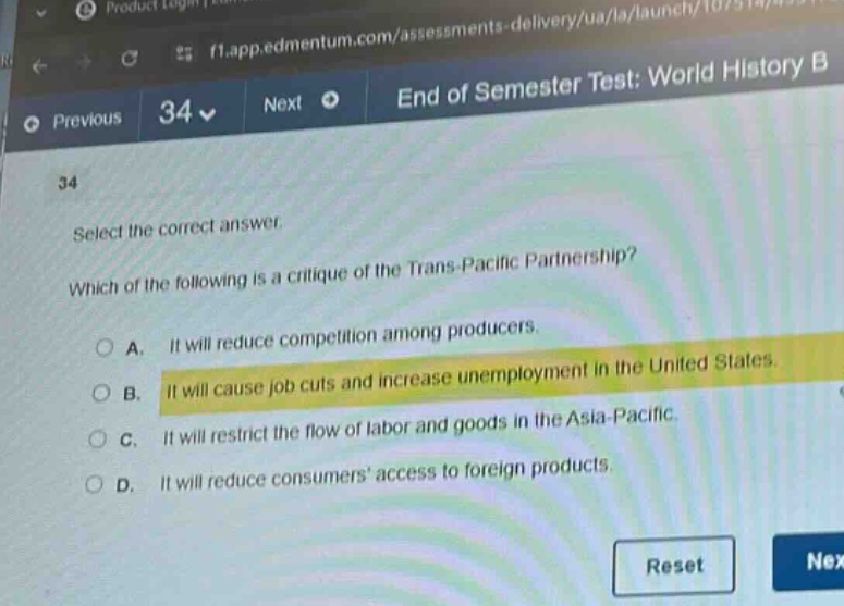 select the correct answer. which of the following is a critique of the trans - pacific partnership? a. it will reduce competition among producers. b. it will cause job cuts and increase unemployment in the united states. c. it will restrict the flow of labor and goods in the asia - pacific. d. it will reduce consumers access to foreign products.