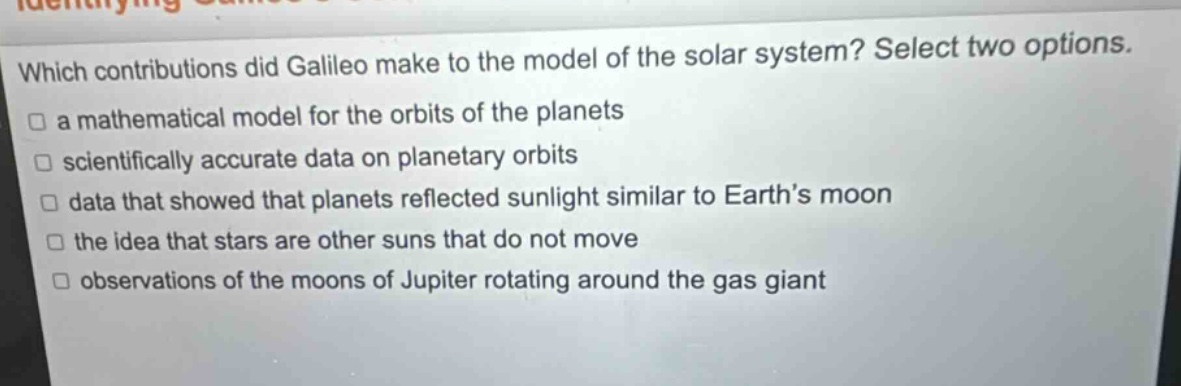 which contributions did galileo make to the model of the solar system? select two options. a mathematical model for the orbits of the planets scientifically accurate data on planetary orbits data that showed that planets reflected sunlight similar to earth’s moon the idea that stars are other suns that do not move observations of the moons of jupiter rotating around the gas giant