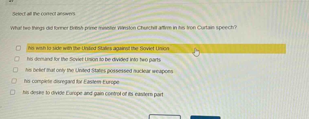 select all the correct answers. what two things did former british prime minister winston churchill affirm in his iron curtain speech? his wish to side with the united states against the soviet union his demand for the soviet union to be divided into two parts his belief that only the united states possessed nuclear weapons his complete disregard for eastern europe his desire to divide europe and gain control of its eastern part