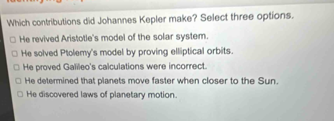 which contributions did johannes kepler make? select three options. he revived aristotles model of the solar system. he solved ptolemys model by proving elliptical orbits. he proved galileos calculations were incorrect. he determined that planets move faster when closer to the sun. he discovered laws of planetary motion.