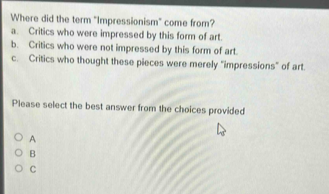 where did the term \impressionism\ come from? a. critics who were impressed by this form of art. b. critics who were not impressed by this form of art. c. critics who thought these pieces were merely \impressions\ of art. please select the best answer from the choices provided a b c