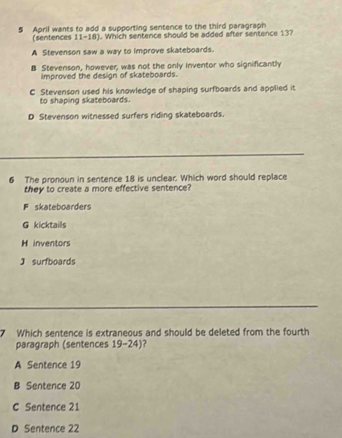 5 april wants to add a supporting sentence to the third paragraph (sentences 11 - 18). which sentence should be added after sentence 13? a stevenson saw a way to improve skateboards. b stevenson, however, was not the only inventor who significantly improved the design of skateboards. c stevenson used his knowledge of shaping surfboards and applied it to shaping skateboards. d stevenson witnessed surfers riding skateboards. 6 the pronoun in sentence 18 is unclear. which word should replace they to create a more effective sentence? f skateboarders g kicktails h inventors j surfboards 7 which sentence is extraneous and should be deleted from the fourth paragraph (sentences 19 - 24)? a sentence 19 b sentence 20 c sentence 21 d sentence 22