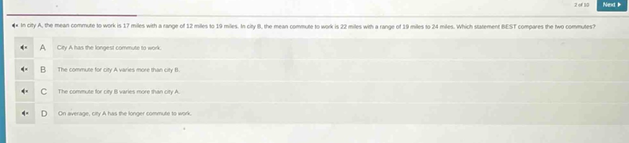 in city a, the mean commute to work is 17 miles with a range of 12 miles to 19 miles. in city b, the mean commute to work is 22 miles with a range of 19 miles to 24 miles. which statement best compares the two commutes? a city a has the longest commute to work. b the commute for city a varies more than city b. c the commute for city b varies more than city a. d on average, city a has the longer commute to work.